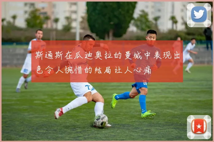 斯通斯在瓜迪奥拉的曼城中表现出色令人惋惜的结局让人心痛