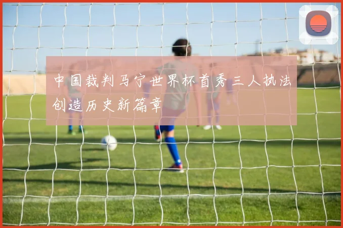 中国裁判马宁世界杯首秀三人执法创造历史新篇章