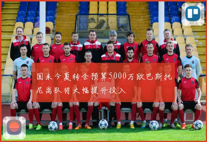 国米今夏转会预算5000万欧巴斯托尼离队将大幅提升投入