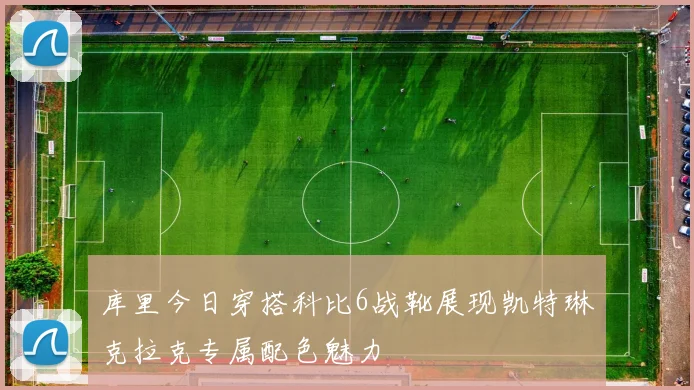 库里今日穿搭科比6战靴展现凯特琳克拉克专属配色魅力