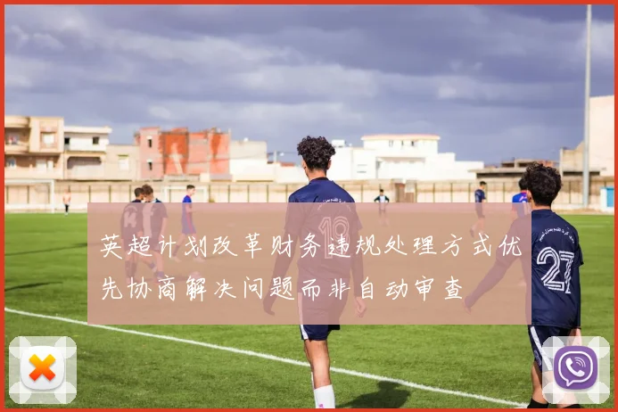 英超计划改革财务违规处理方式优先协商解决问题而非自动审查