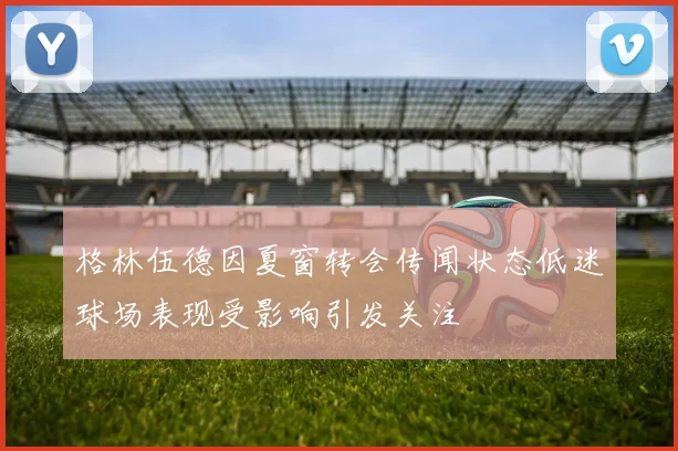 格林伍德因夏窗转会传闻状态低迷球场表现受影响引发关注